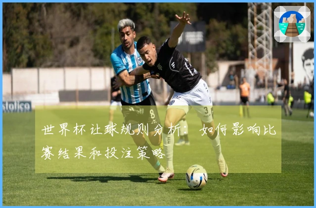 世界杯让球规则分析：如何影响比赛结果和投注策略